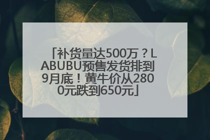 补货量达500万？LABUBU预售发货排到9月底！黄牛价从2800元跌到650元