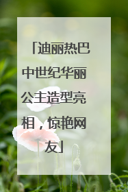 迪丽热巴中世纪华丽公主造型亮相，惊艳网友