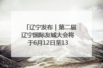 辽宁发布｜第二届辽宁国际友城大会将于6月12日至13日在沈阳举办