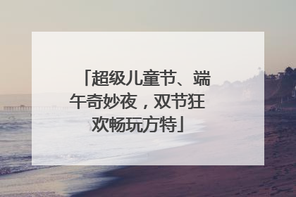 超级儿童节、端午奇妙夜，双节狂欢畅玩方特