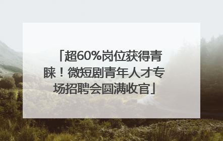 超60%岗位获得青睐！微短剧青年人才专场招聘会圆满收官