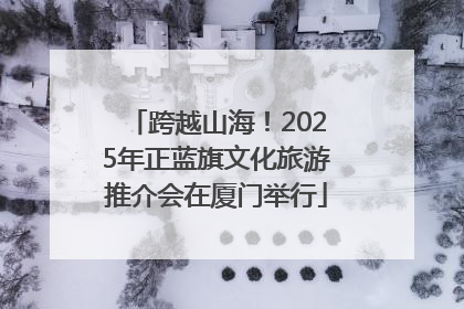 跨越山海！2025年正蓝旗文化旅游推介会在厦门举行