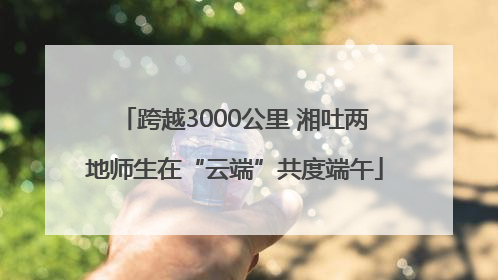 跨越3000公里 湘吐两地师生在“云端”共度端午