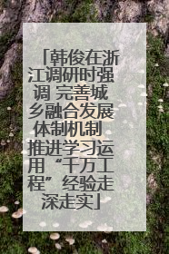韩俊在浙江调研时强调 完善城乡融合发展体制机制 推进学习运用“千万工程”经验走深走实