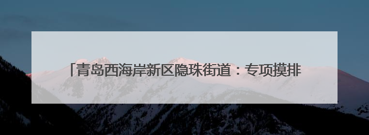 青岛西海岸新区隐珠街道：专项摸排河道排水口 筑牢碧水清流生态防线