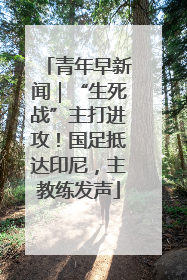 青年早新闻｜“生死战”主打进攻！国足抵达印尼，主教练发声