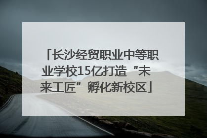 长沙经贸职业中等职业学校15亿打造“未来工匠”孵化新校区