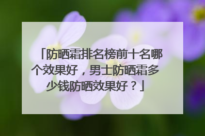 防晒霜排名榜前十名哪个效果好，男士防晒霜多少钱防晒效果好？