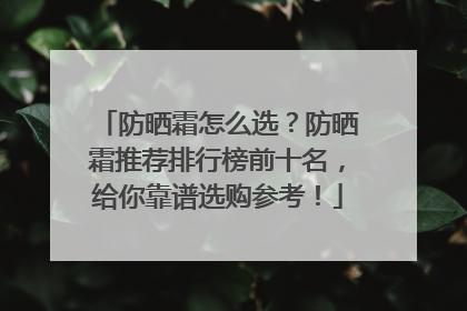 防晒霜怎么选？防晒霜推荐排行榜前十名，给你靠谱选购参考！