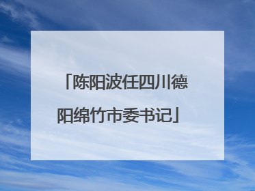 陈阳波任四川德阳绵竹市委书记