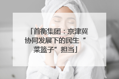 首衡集团：京津冀协同发展下的民生“菜篮子”担当