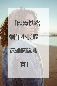 鹰潭铁路端午小长假运输圆满收官