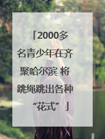 2000多名青少年在齐聚哈尔滨 将跳绳跳出各种“花式”