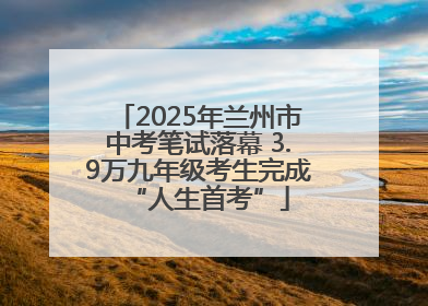 2025年兰州市中考笔试落幕 3.9万九年级考生完成“人生首考”