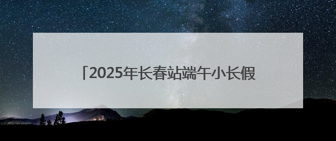 2025年长春站端午小长假预计发送旅客57.5万人次