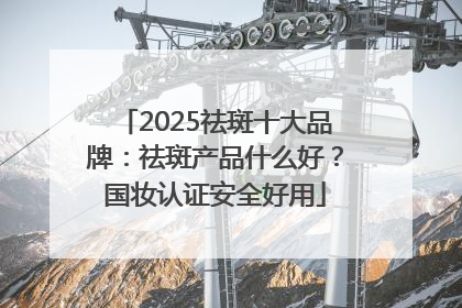 2025祛斑十大品牌：祛斑产品什么好？国妆认证安全好用