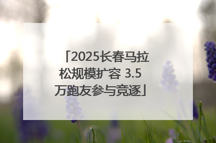 2025长春马拉松规模扩容 3.5万跑友参与竞逐