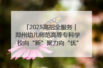 2025高招全服务｜郑州幼儿师范高等专科学校向“新”聚力向“优”提质 努力打造特色鲜明的高水平师范院校