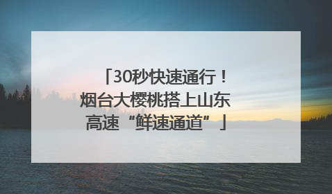 30秒快速通行！烟台大樱桃搭上山东高速“鲜速通道”