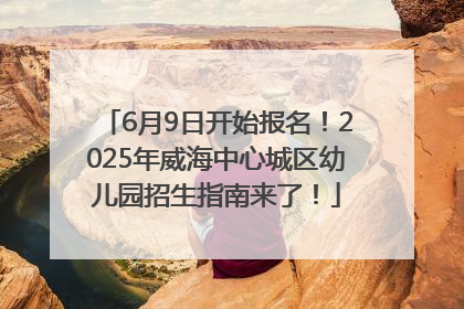 6月9日开始报名！2025年威海中心城区幼儿园招生指南来了！